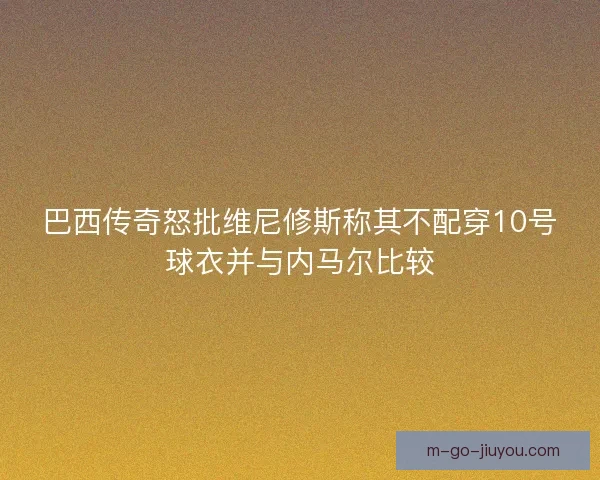 巴西传奇怒批维尼修斯称其不配穿10号球衣并与内马尔比较