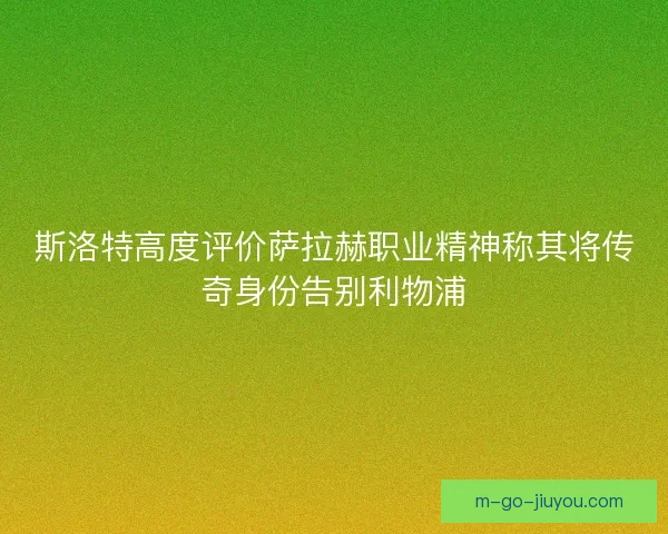 斯洛特高度评价萨拉赫职业精神称其将传奇身份告别利物浦