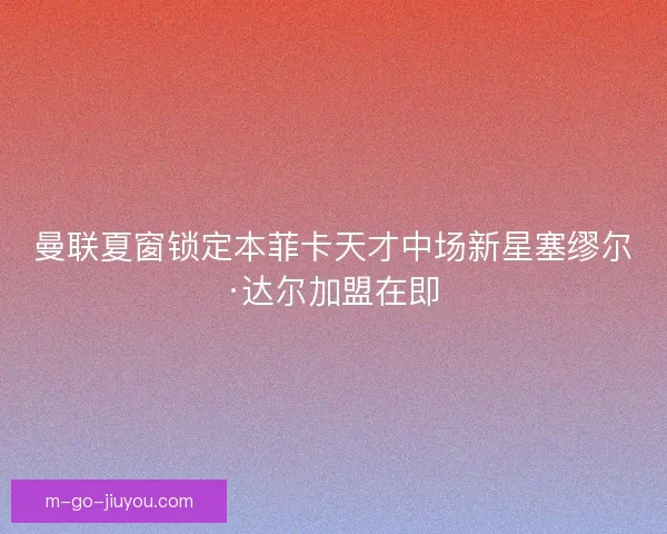曼联夏窗锁定本菲卡天才中场新星塞缪尔·达尔加盟在即