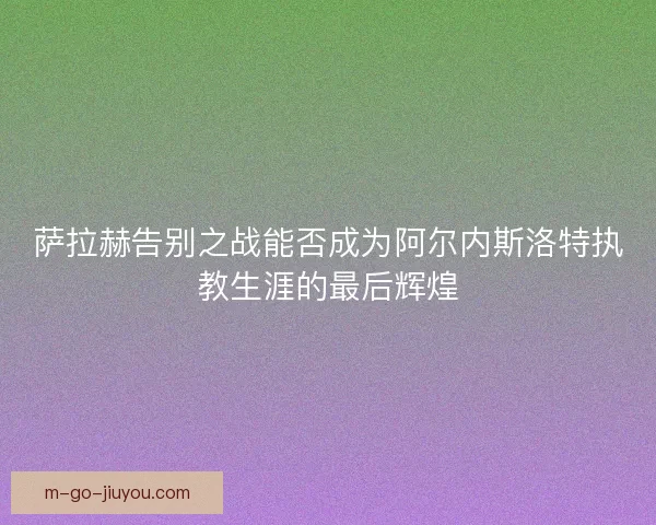 萨拉赫告别之战能否成为阿尔内斯洛特执教生涯的最后辉煌