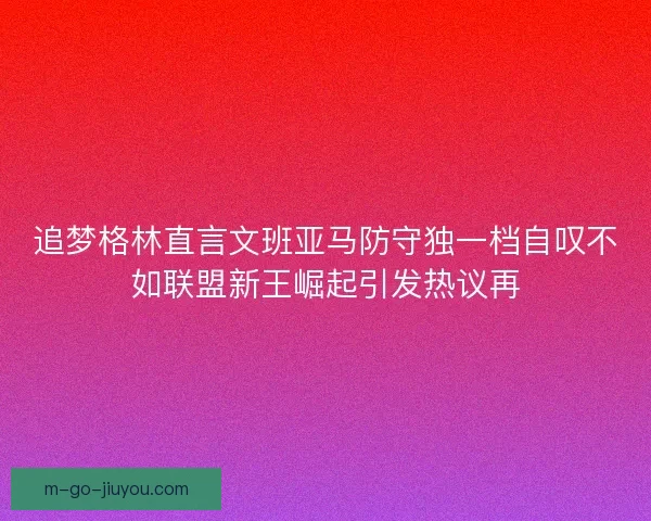 追梦格林直言文班亚马防守独一档自叹不如联盟新王崛起引发热议再 追梦格林直言文班亚马防守独一档自叹不如联盟新王崛起引发热议再