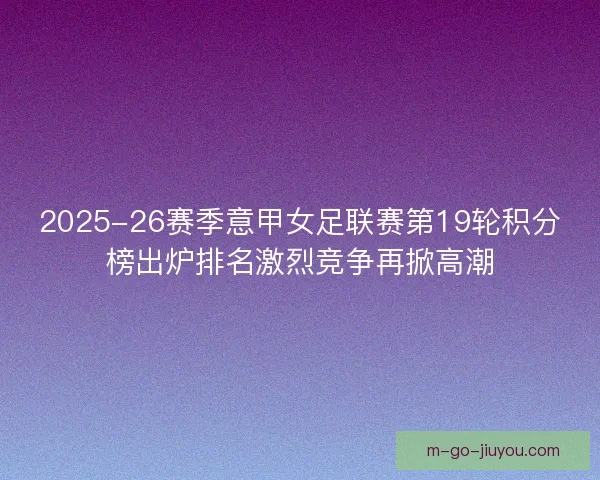 2025-26赛季意甲女足联赛第19轮积分榜出炉排名激烈竞争再掀高潮