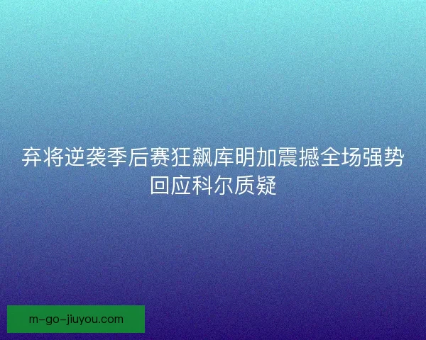 弃将逆袭季后赛狂飙库明加震撼全场强势回应科尔质疑