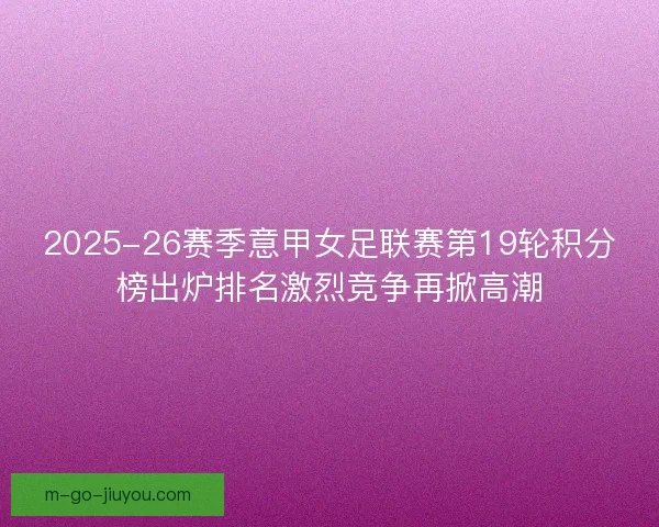 2025-26赛季意甲女足联赛第19轮积分榜出炉排名激烈竞争再掀高潮 2025-26赛季意甲女足联赛第19轮积分榜出炉排名激烈竞争再掀高潮