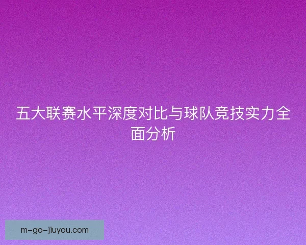 五大联赛水平深度对比与球队竞技实力全面分析