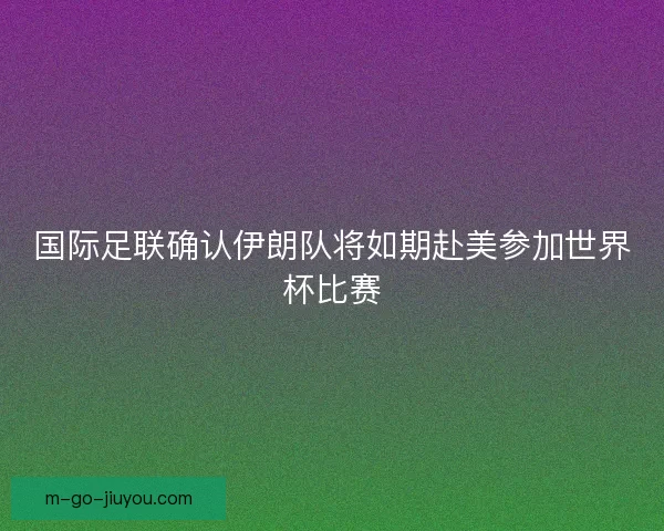 国际足联确认伊朗队将如期赴美参加世界杯比赛