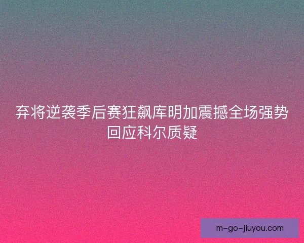 弃将逆袭季后赛狂飙库明加震撼全场强势回应科尔质疑