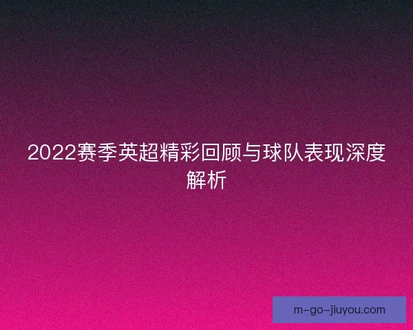 2022赛季英超精彩回顾与球队表现深度解析