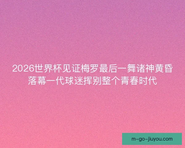 2026世界杯见证梅罗最后一舞诸神黄昏落幕一代球迷挥别整个青春时代 2026世界杯见证梅罗最后一舞诸神黄昏落幕一代球迷挥别整个青春时代